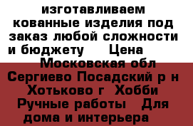 изготавливаем кованные изделия под заказ любой сложности и бюджету.  › Цена ­ 60 000 - Московская обл., Сергиево-Посадский р-н, Хотьково г. Хобби. Ручные работы » Для дома и интерьера   